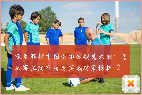 深度解析中国女排激战意大利：总决赛拦防布局与实战对策探析