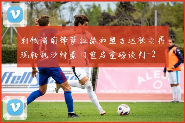 利物浦前锋萨拉赫加盟吉达联合再现转机沙特豪门重启重磅谈判