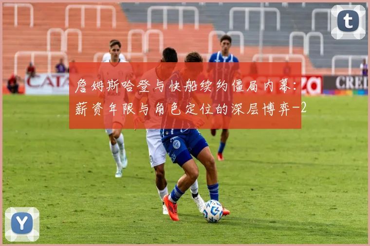 詹姆斯哈登与快船续约僵局内幕：薪资年限与角色定位的深层博弈