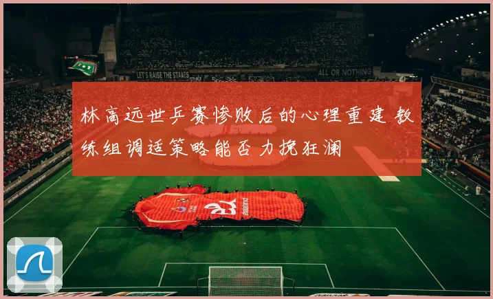 林高远世乒赛惨败后的心理重建 教练组调适策略能否力挽狂澜