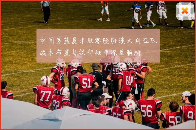 中国男篮夏季联赛险胜澳大利亚队战术布置与执行细节深度解析