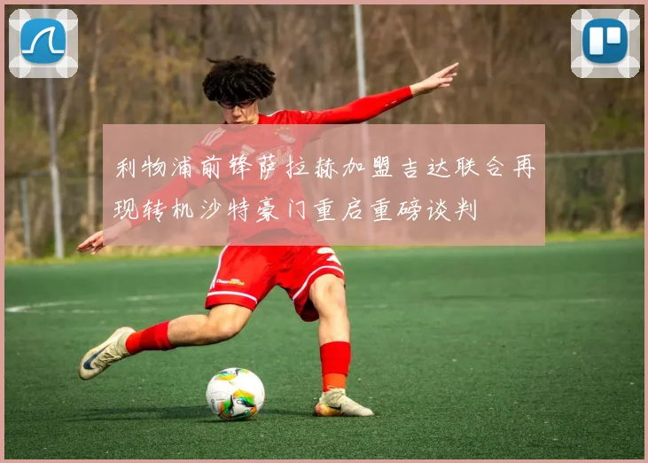 利物浦前锋萨拉赫加盟吉达联合再现转机沙特豪门重启重磅谈判