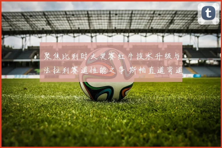 聚焦比利时大奖赛红牛技术升级与法拉利赛道性能之争 斯帕直道弯道表现深度对比分析