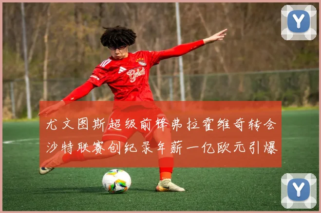 尤文图斯超级前锋弗拉霍维奇转会沙特联赛创纪录年薪一亿欧元引爆全球足坛