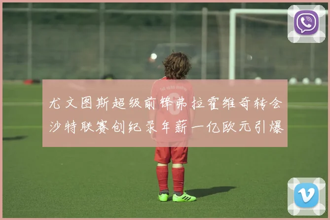 尤文图斯超级前锋弗拉霍维奇转会沙特联赛创纪录年薪一亿欧元引爆全球足坛