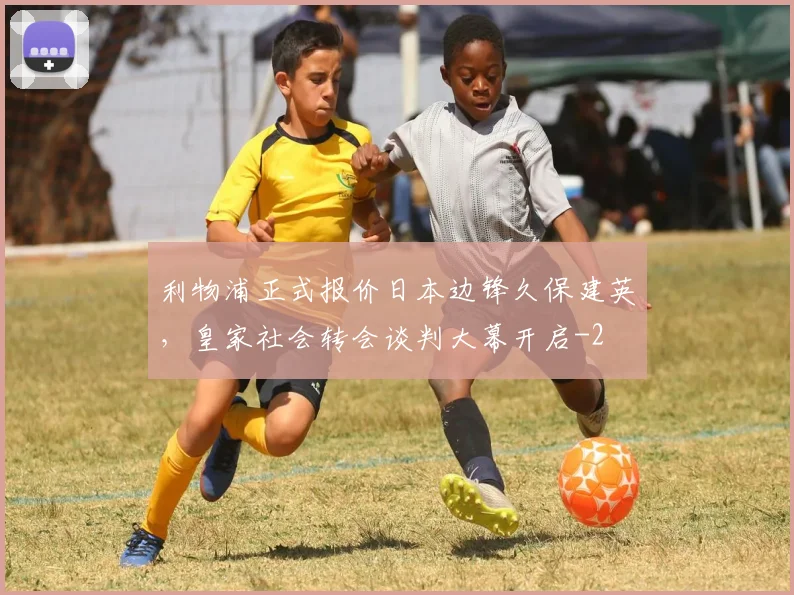 利物浦正式报价日本边锋久保建英，皇家社会转会谈判大幕开启