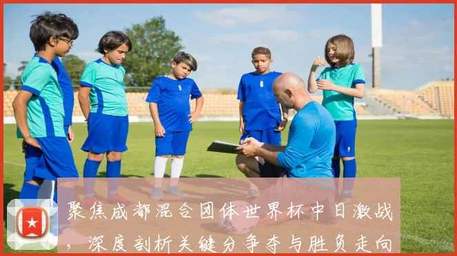聚焦成都混合团体世界杯中日激战，深度剖析关键分争夺与胜负走向预测
