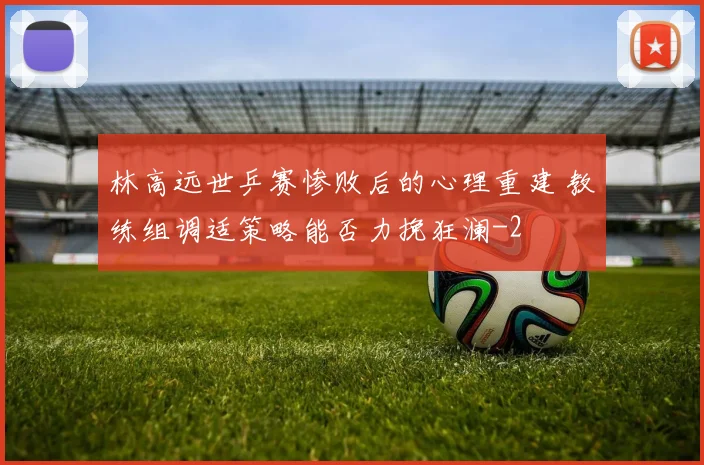 林高远世乒赛惨败后的心理重建 教练组调适策略能否力挽狂澜
