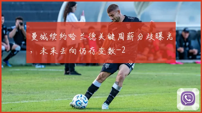 曼城续约哈兰德关键周薪分歧曝光，未来去向仍存变数