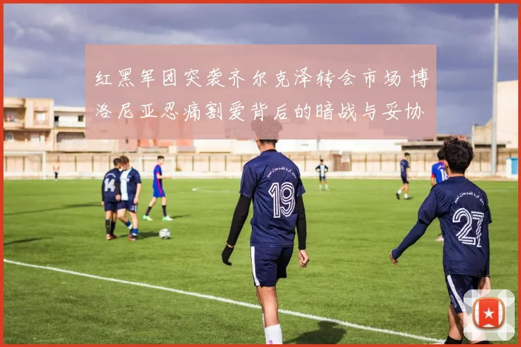 红黑军团突袭齐尔克泽转会市场 博洛尼亚忍痛割爱背后的暗战与妥协