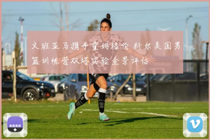 文班亚马携手霍姆格伦 科尔美国男篮训练营双塔实验全景评估