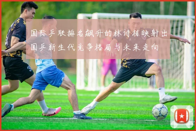 国际乒联排名飙升的林诗栋映射出国乒新生代竞争格局与未来走向