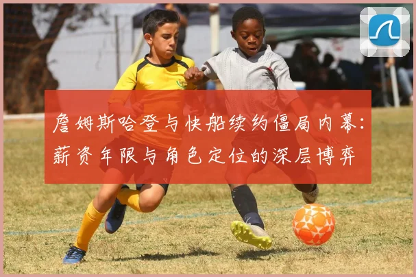 詹姆斯哈登与快船续约僵局内幕：薪资年限与角色定位的深层博弈