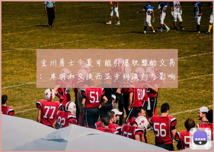 金州勇士今夏可能引爆联盟的交易：库明加交换西亚卡姆谈判与影响分析