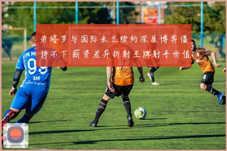 劳塔罗与国际米兰续约深度博弈僵持不下 薪资差异折射王牌射手价值与俱乐部财政困境冲突 前景成谜