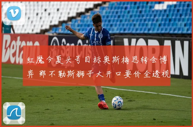 红魔今夏头号目标奥斯梅恩转会博弈 那不勒斯狮子大开口要价全透视