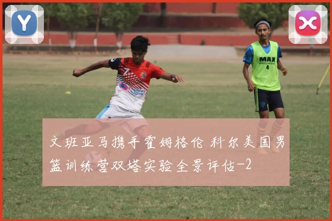 文班亚马携手霍姆格伦 科尔美国男篮训练营双塔实验全景评估