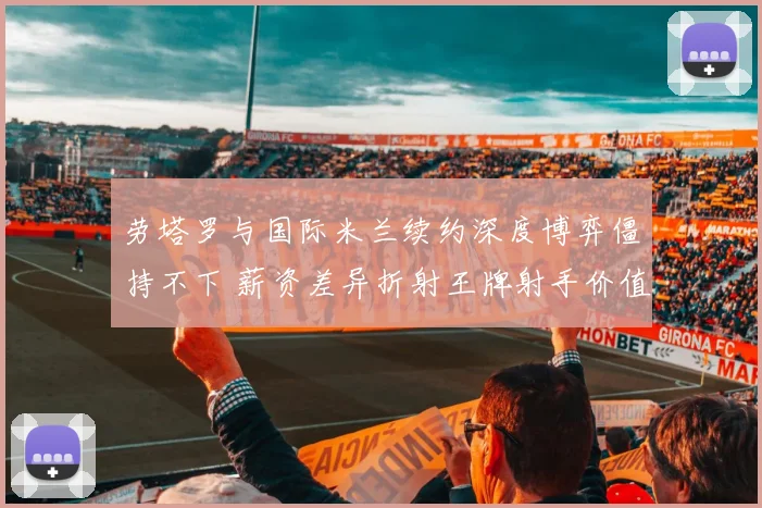 劳塔罗与国际米兰续约深度博弈僵持不下 薪资差异折射王牌射手价值与俱乐部财政困境冲突 前景成谜