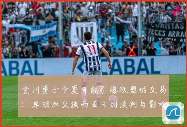 金州勇士今夏可能引爆联盟的交易：库明加交换西亚卡姆谈判与影响分析