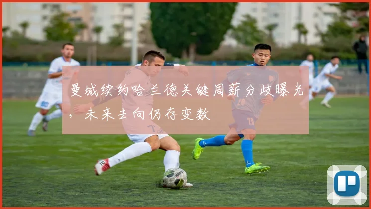 曼城续约哈兰德关键周薪分歧曝光，未来去向仍存变数