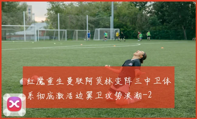红魔重生曼联阿莫林变阵三中卫体系彻底激活边翼卫攻势浪潮